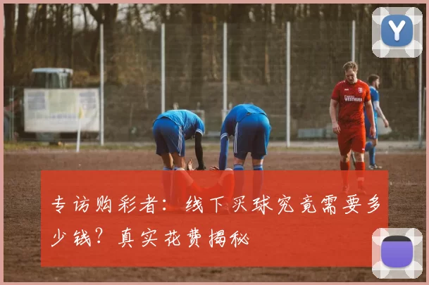 专访购彩者:线下买球究竟需要多少钱?真实花费揭秘