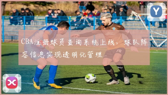 CBA注册球员查询系统上线，球队阵容信息实现透明化管理