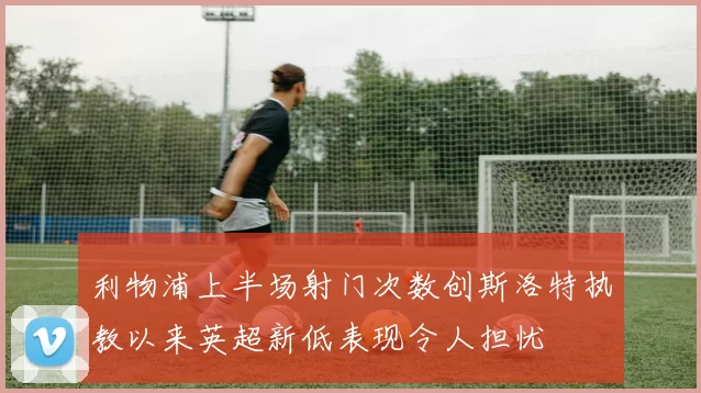 利物浦上半场射门次数创斯洛特执教以来英超新低表现令人担忧