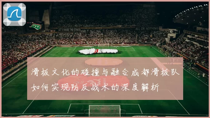 滑板文化的碰撞与融合成都滑板队如何实现防反战术的深度解析