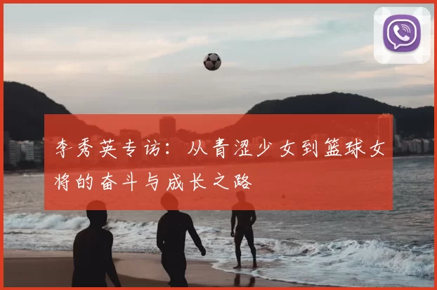 李秀英专访:从青涩少女到篮球女将的奋斗与成长之路