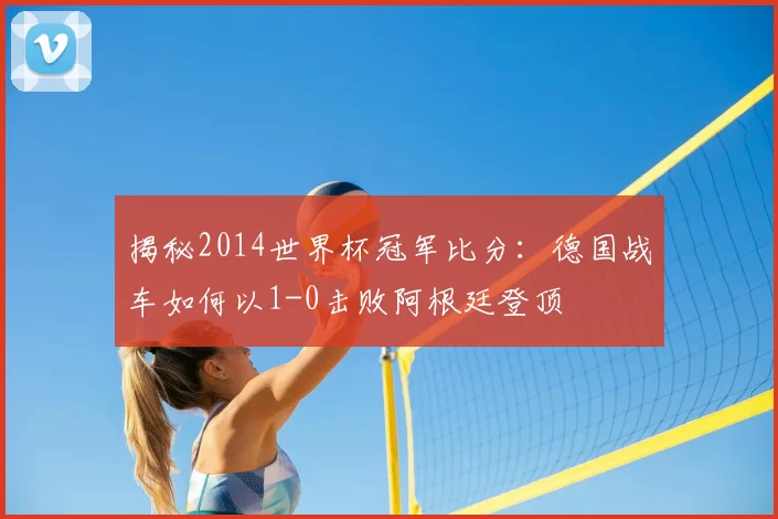 揭秘2014世界杯冠军比分:德国战车如何以1-0击败阿根廷登顶