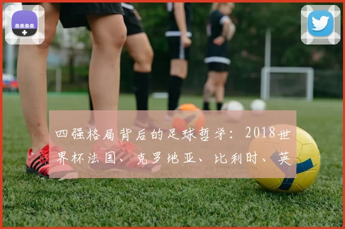 四强格局背后的足球哲学:2018世界杯法国、克罗地亚、比利时、英格兰对比研究