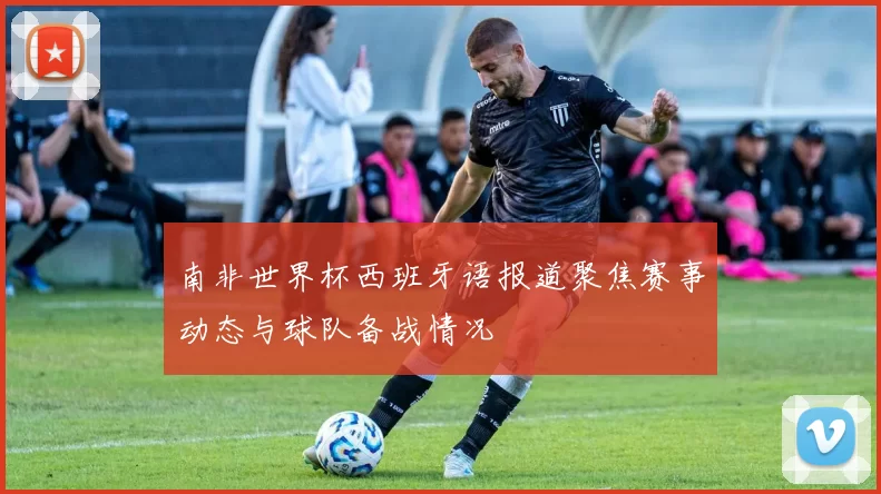 南非世界杯西班牙语报道聚焦赛事动态与球队备战情况