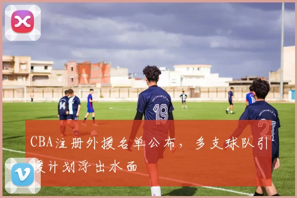 CBA注册外援名单公布，多支球队引援计划浮出水面