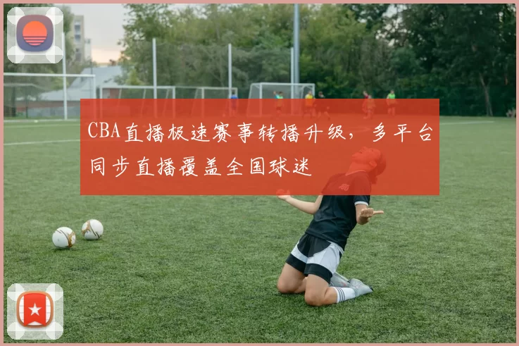 CBA直播极速赛事转播升级,多平台同步直播覆盖全国球迷