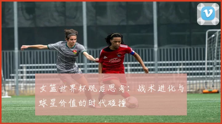 女篮世界杯观后思考:战术进化与球星价值的时代碰撞
