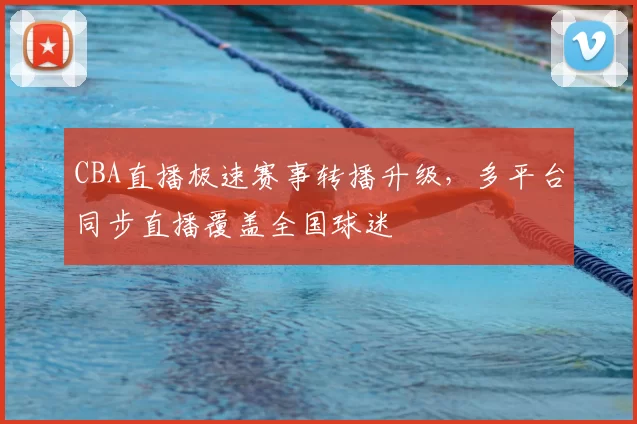 CBA直播极速赛事转播升级，多平台同步直播覆盖全国球迷