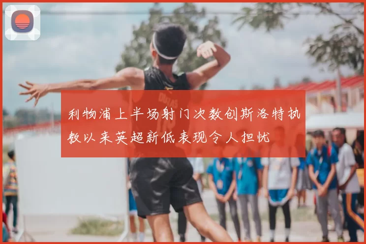 利物浦上半场射门次数创斯洛特执教以来英超新低表现令人担忧