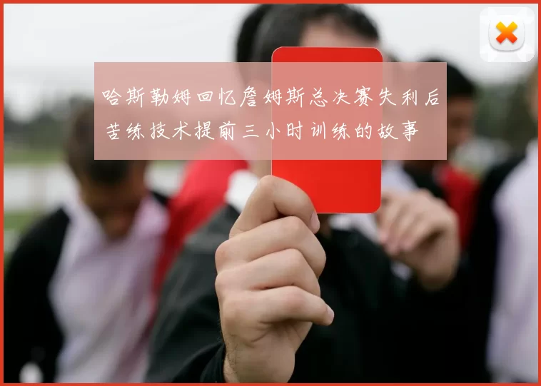 哈斯勒姆回忆詹姆斯总决赛失利后苦练技术提前三小时训练的故事