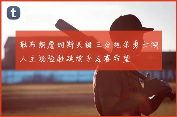 勒布朗詹姆斯关键三分绝杀勇士湖人主场险胜延续季后赛希望