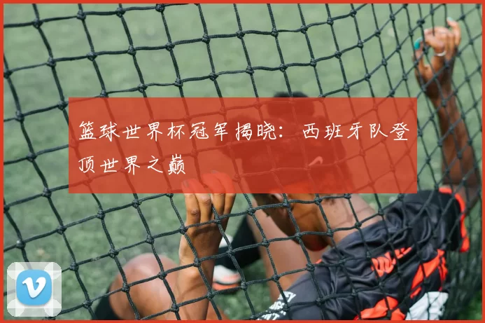 篮球世界杯冠军揭晓：西班牙队登顶世界之巅