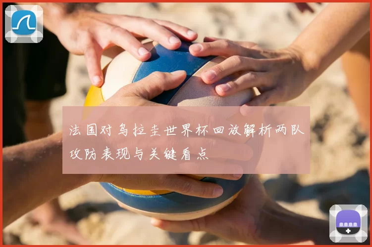 法国对乌拉圭世界杯回放解析两队攻防表现与关键看点