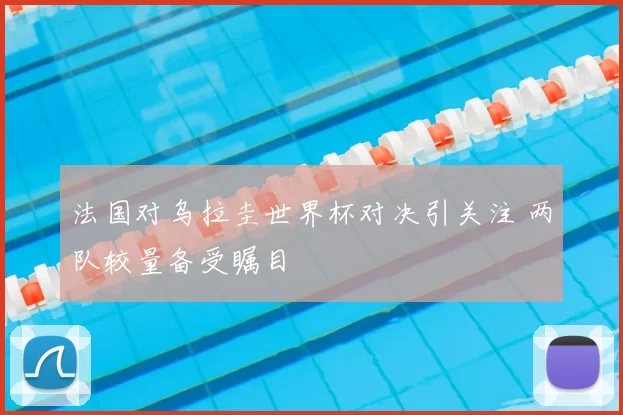 法国对乌拉圭世界杯对决引关注 两队较量备受瞩目