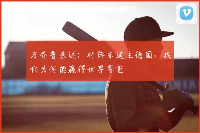 万乔普亲述：对阵东道主德国，我们为何能赢得世界尊重