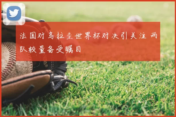 法国对乌拉圭世界杯对决引关注 两队较量备受瞩目