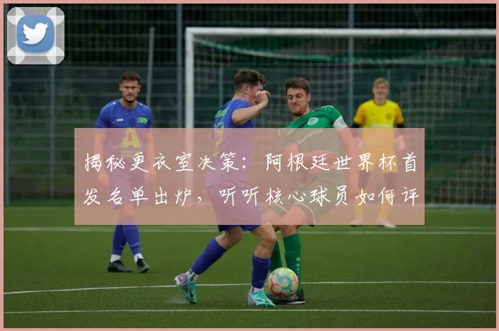 揭秘更衣室决策:阿根廷世界杯首发名单出炉,听听核心球员如何评价这个阵容