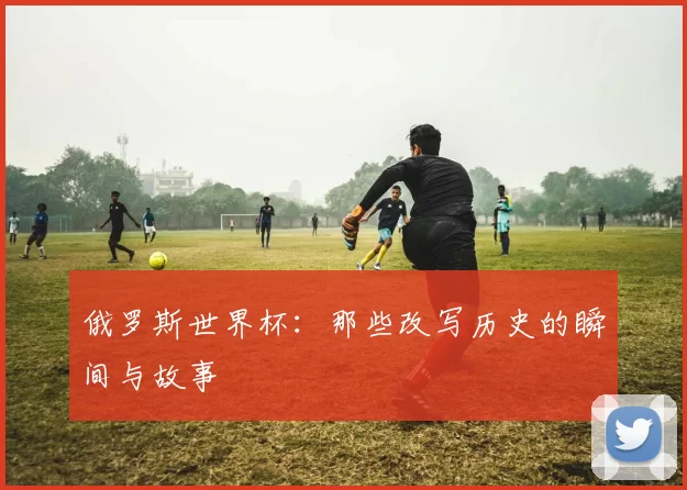 俄罗斯世界杯：那些改写历史的瞬间与故事