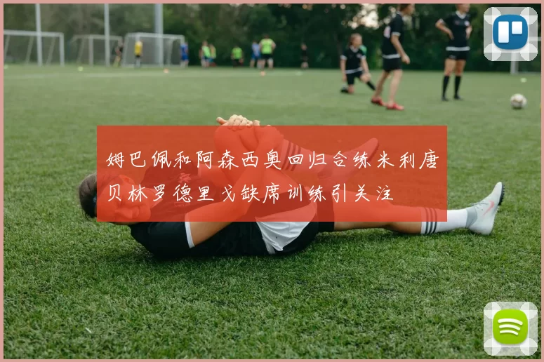 姆巴佩和阿森西奥回归合练米利唐贝林罗德里戈缺席训练引关注