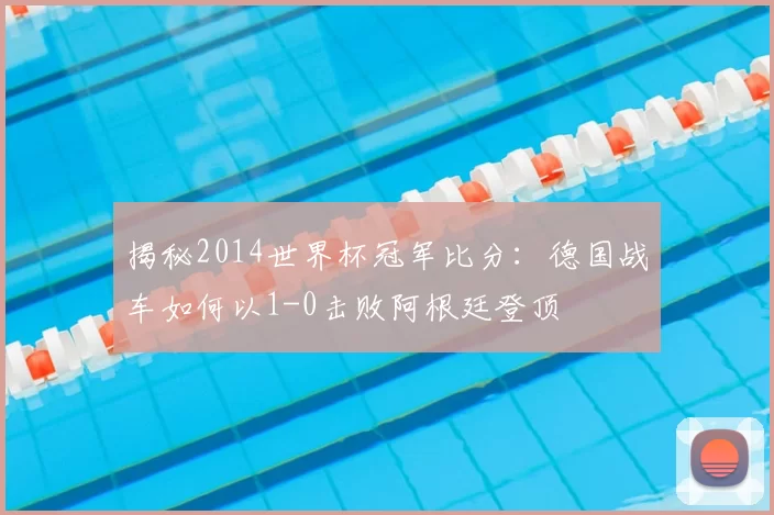 揭秘2014世界杯冠军比分:德国战车如何以1-0击败阿根廷登顶