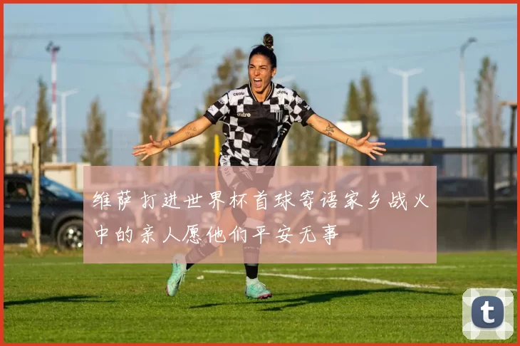 维萨打进世界杯首球寄语家乡战火中的亲人愿他们平安无事