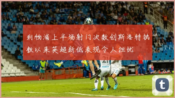 利物浦上半场射门次数创斯洛特执教以来英超新低表现令人担忧