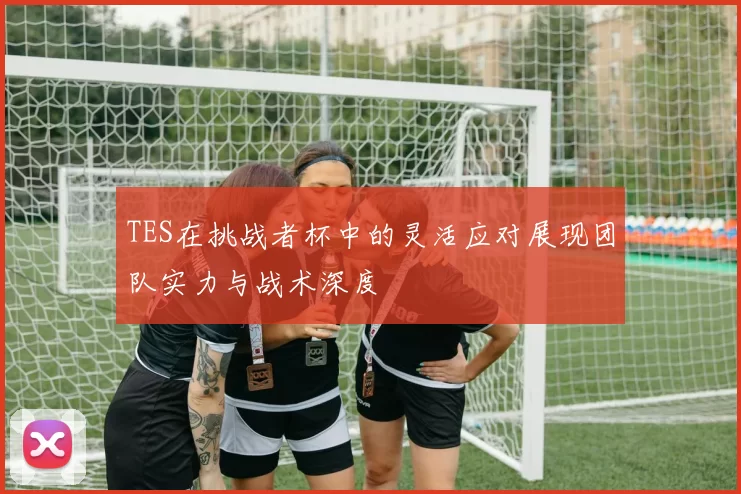 TES在挑战者杯中的灵活应对展现团队实力与战术深度
