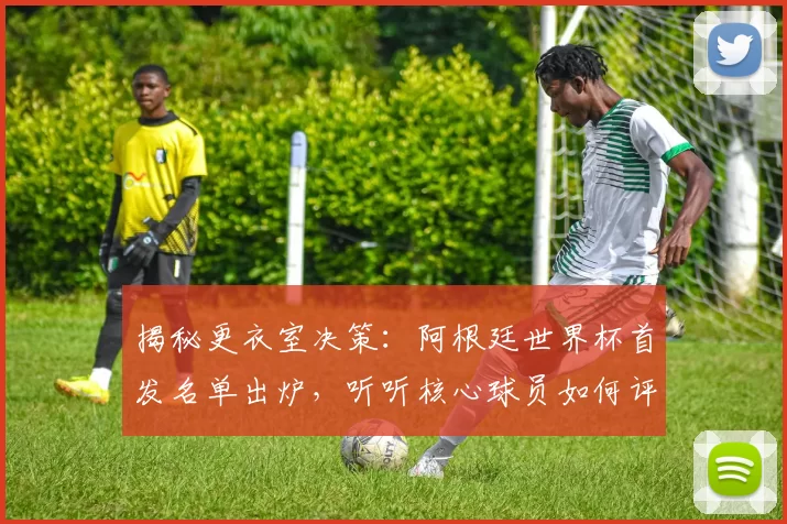 揭秘更衣室决策：阿根廷世界杯首发名单出炉，听听核心球员如何评价这个阵容