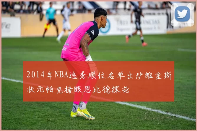 2014年NBA选秀顺位名单出炉维金斯状元帕克榜眼恩比德探花