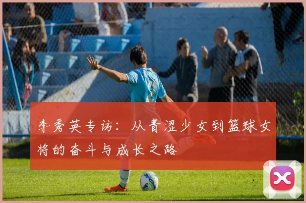 李秀英专访：从青涩少女到篮球女将的奋斗与成长之路