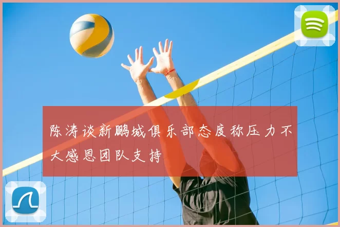 陈涛谈新鹏城俱乐部态度称压力不大感恩团队支持