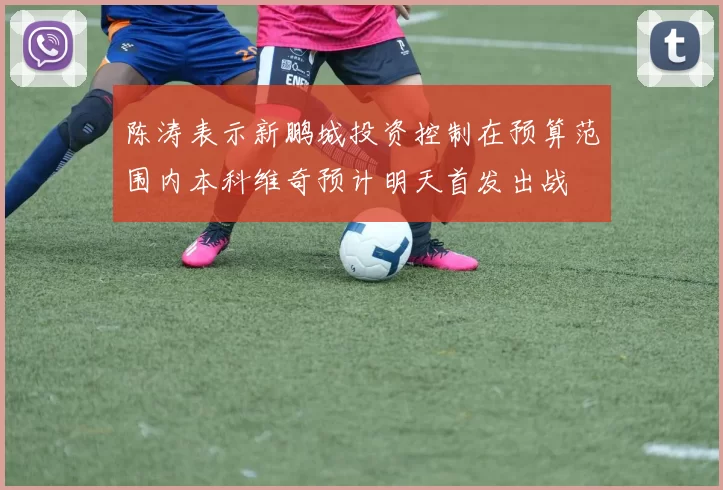 陈涛表示新鹏城投资控制在预算范围内本科维奇预计明天首发出战