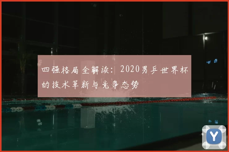 四强格局全解读：2020男乒世界杯的技术革新与竞争态势