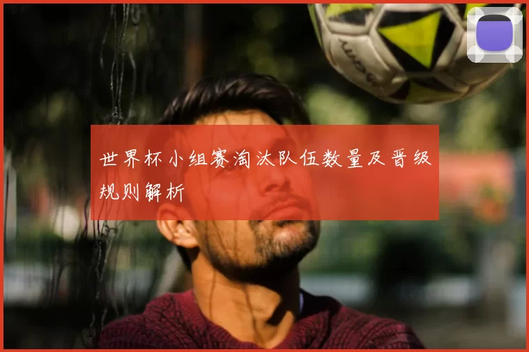 世界杯小组赛淘汰队伍数量及晋级规则解析