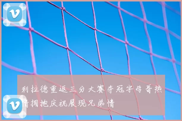 利拉德重返三分大赛夺冠字母哥热情拥抱庆祝展现兄弟情