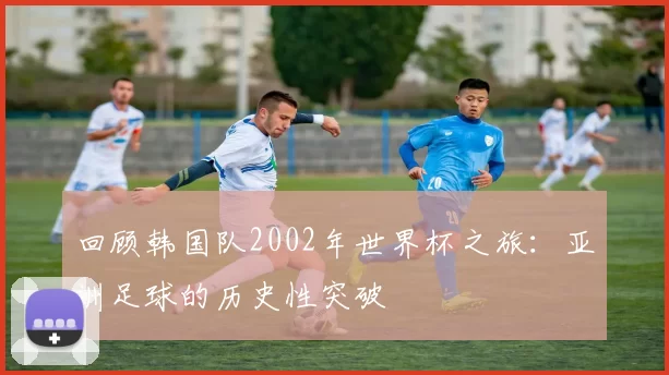 回顾韩国队2002年世界杯之旅:亚洲足球的历史性突破