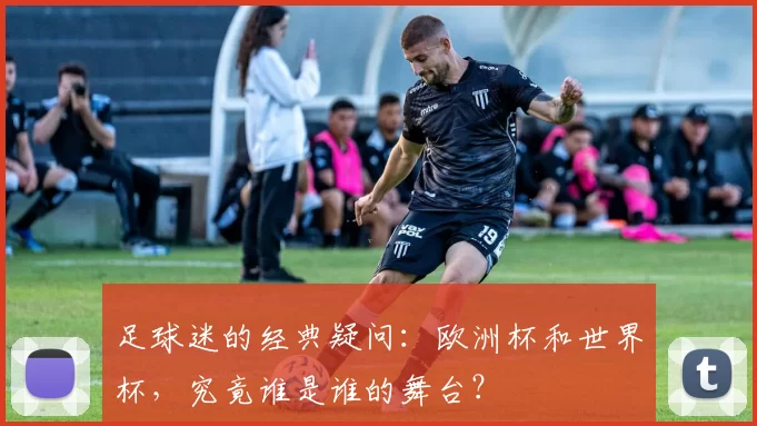 足球迷的经典疑问：欧洲杯和世界杯，究竟谁是谁的舞台？