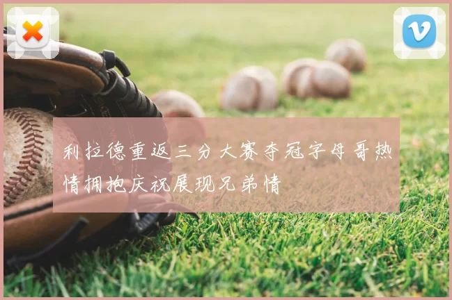 利拉德重返三分大赛夺冠字母哥热情拥抱庆祝展现兄弟情