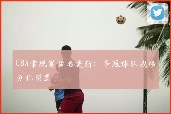 CBA常规赛排名更新：争冠球队战绩分化明显