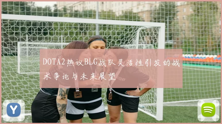 DOTA2热议BLG战队灵活性引发的战术争论与未来展望