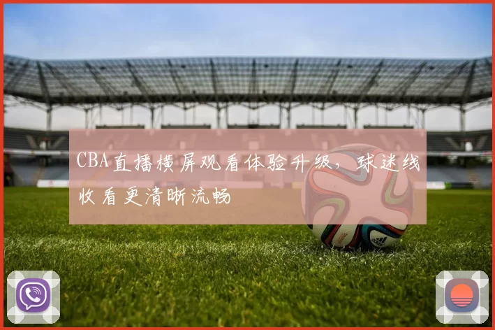 CBA直播横屏观看体验升级,球迷线收看更清晰流畅