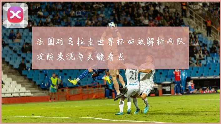 法国对乌拉圭世界杯回放解析两队攻防表现与关键看点