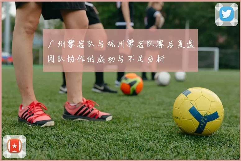 广州攀岩队与杭州攀岩队赛后复盘团队协作的成功与不足分析