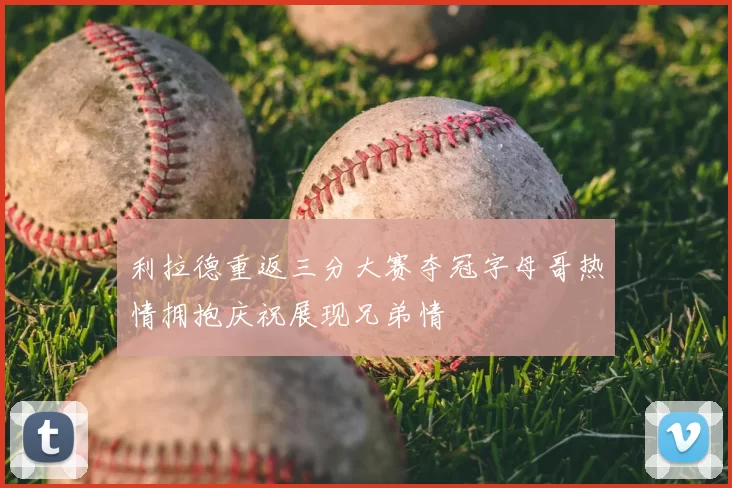 利拉德重返三分大赛夺冠字母哥热情拥抱庆祝展现兄弟情