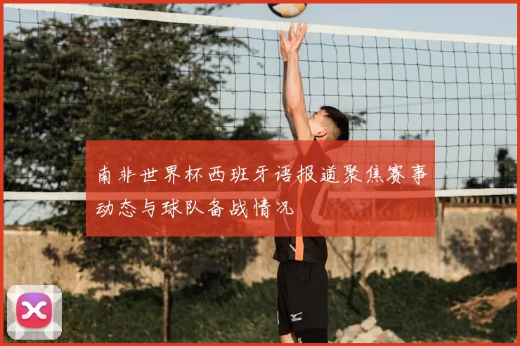南非世界杯西班牙语报道聚焦赛事动态与球队备战情况