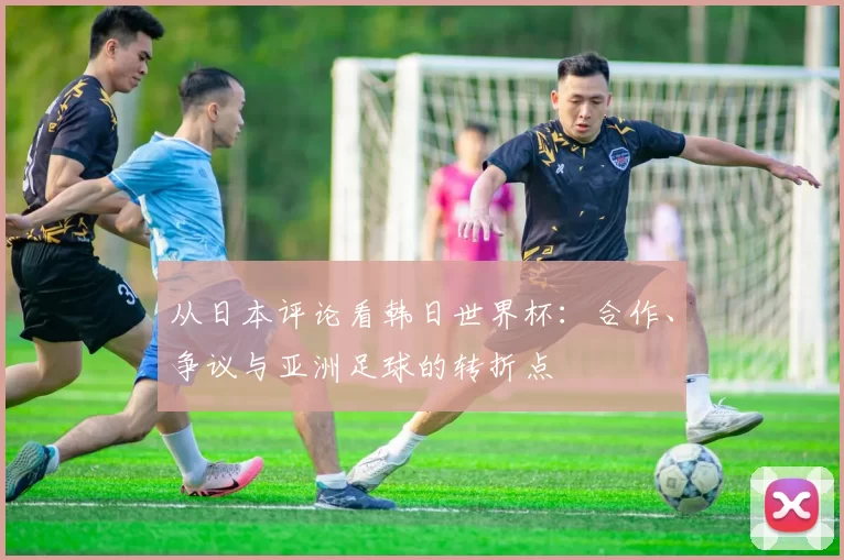 从日本评论看韩日世界杯:合作、争议与亚洲足球的转折点