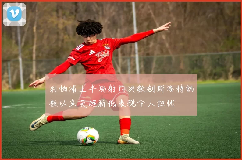 利物浦上半场射门次数创斯洛特执教以来英超新低表现令人担忧