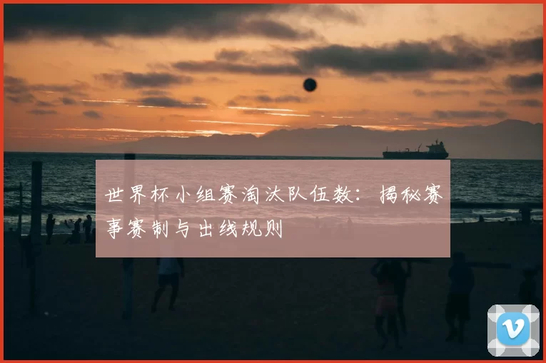 世界杯小组赛淘汰队伍数：揭秘赛事赛制与出线规则