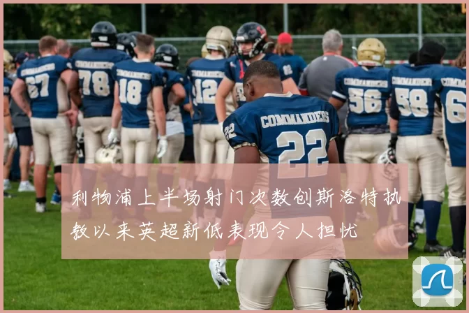 利物浦上半场射门次数创斯洛特执教以来英超新低表现令人担忧