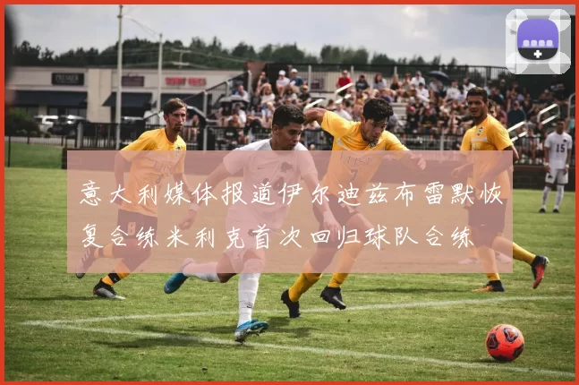 意大利媒体报道伊尔迪兹布雷默恢复合练米利克首次回归球队合练